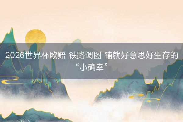 2026世界杯欧赔 铁路调图 铺就好意思好生存的“小确幸”