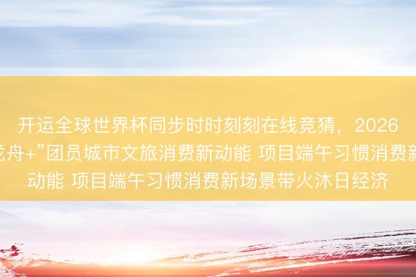 开运全球世界杯同步时时刻刻在线竞猜，2026世界杯文字直播 “龙舟+”团员城市文旅消费新动能 项目端午习惯消费新场景带火沐日经济