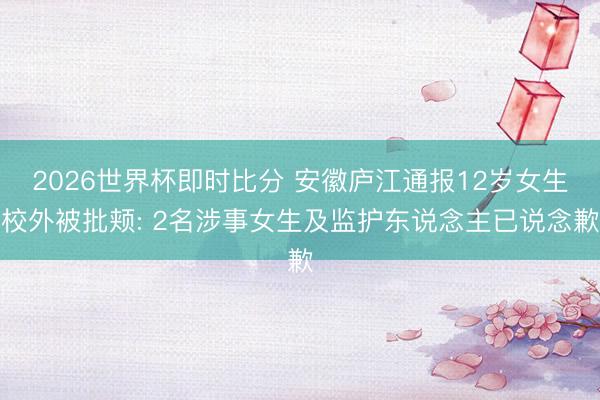 2026世界杯即时比分 安徽庐江通报12岁女生校外被批颊: 2名涉事女生及监护东说念主已说念歉