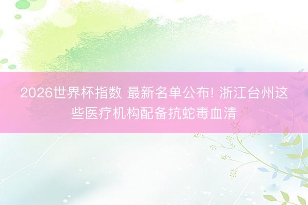 2026世界杯指数 最新名单公布! 浙江台州这些医疗机构配备抗蛇毒血清
