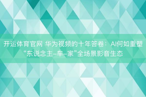 开运体育官网 华为视频的十年答卷:AI何如重塑“东说念主-车-家”全场景影音生态