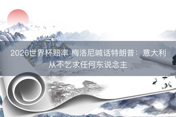 2026世界杯赔率 梅洛尼喊话特朗普:意大利从不乞求任何东说念主