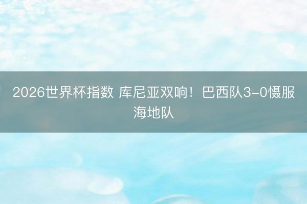 2026世界杯指数 库尼亚双响!巴西队3-0慑服海地队