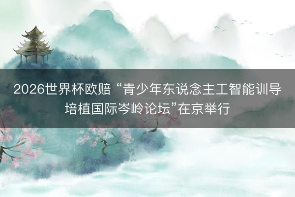 2026世界杯欧赔 “青少年东说念主工智能训导培植国际岑岭论坛”在京举行